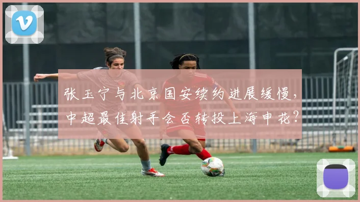 张玉宁与北京国安续约进展缓慢，中超最佳射手会否转投上海申花？