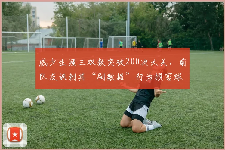 威少生涯三双数突破200次大关，前队友讽刺其“刷数据”行为损害球队化学反应