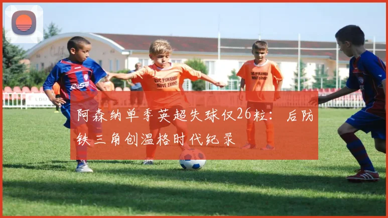 阿森纳单季英超失球仅26粒:后防铁三角创温格时代纪录