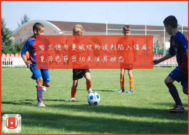 哈兰德与曼城续约谈判陷入僵局,皇马巴萨密切关注其动态