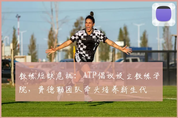 教练短缺危机:ATP倡议设立教练学院,费德勒团队牵头培养新生代