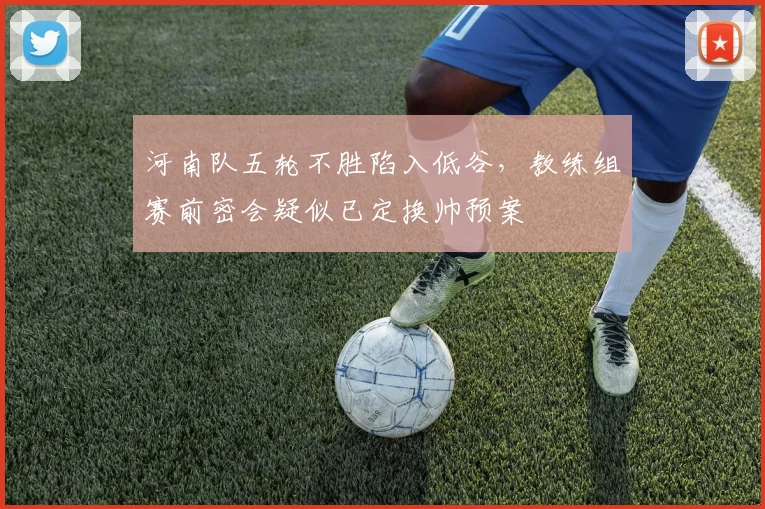 河南队五轮不胜陷入低谷，教练组赛前密会疑似已定换帅预案