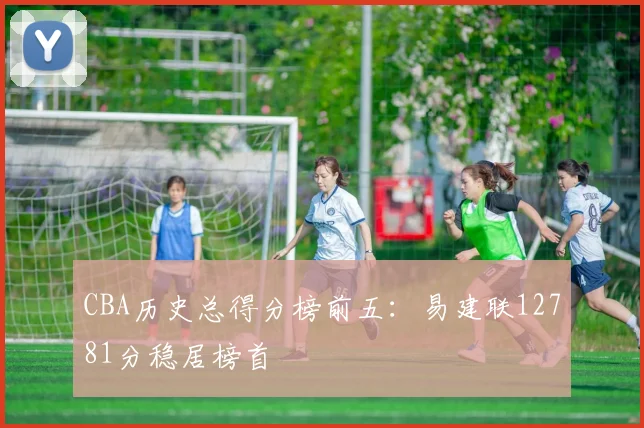 CBA历史总得分榜前五：易建联12781分稳居榜首