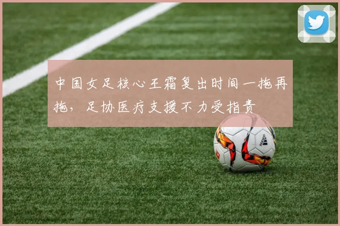 中国女足核心王霜复出时间一拖再拖，足协医疗支援不力受指责
