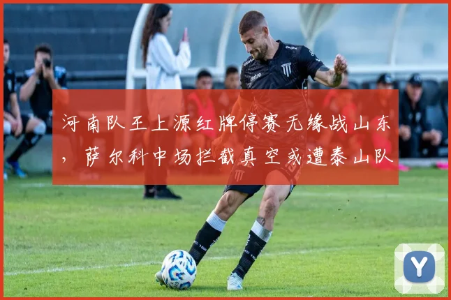 河南队王上源红牌停赛无缘战山东，萨尔科中场拦截真空或遭泰山队针对性打击