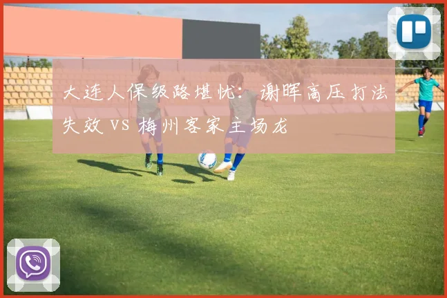大连人保级路堪忧：谢晖高压打法失效 vs 梅州客家主场龙