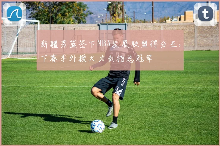 新疆男篮签下NBA发展联盟得分王，下赛季外援火力剑指总冠军