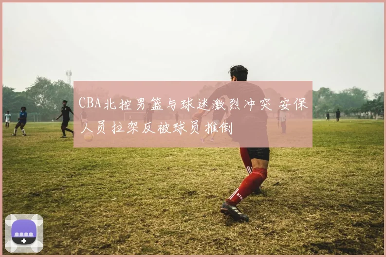 CBA北控男篮与球迷激烈冲突 安保人员拉架反被球员推倒